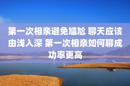 第一次相亲避免尴尬 聊天应该由浅入深 第一次相亲如何聊成功率更高