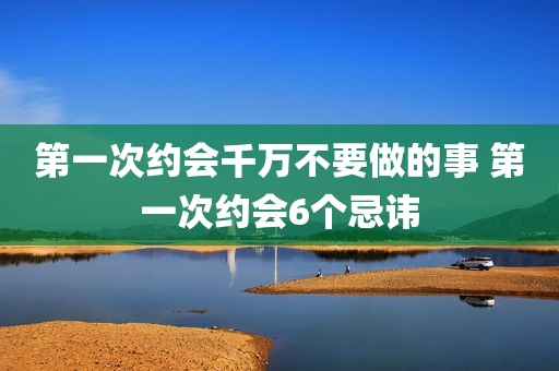 第一次约会千万不要做的事 第一次约会6个忌讳