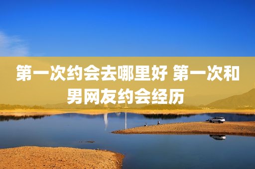 第一次约会去哪里好 第一次和男网友约会经历 