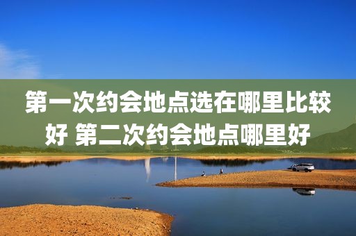 第一次约会地点选在哪里比较好 第二次约会地点哪里好