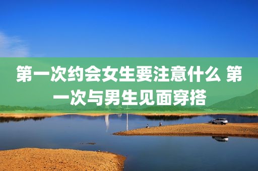 第一次约会女生要注意什么 第一次与男生见面穿搭