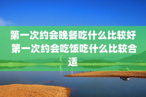第一次约会晚餐吃什么比较好 第一次约会吃饭吃什么比较合适