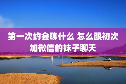 第一次约会聊什么 怎么跟初次加微信的妹子聊天