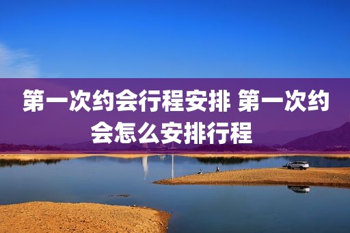 第一次约会行程安排 第一次约会怎么安排行程 