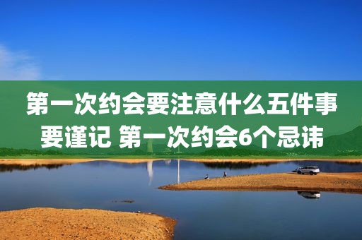 第一次约会要注意什么五件事要谨记 第一次约会6个忌讳