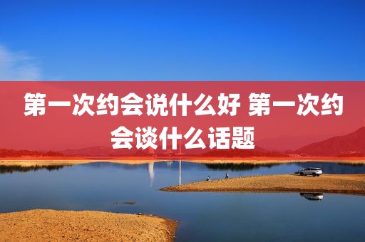 第一次约会说什么好 第一次约会谈什么话题
