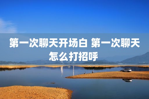 第一次聊天开场白 第一次聊天怎么打招呼 