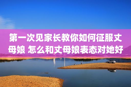 第一次见家长教你如何征服丈母娘 怎么和丈母娘表态对她好