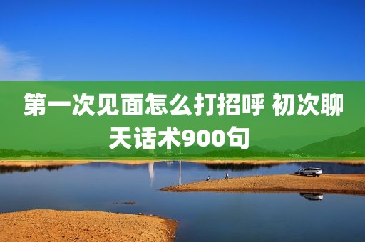 第一次见面怎么打招呼 初次聊天话术900句 