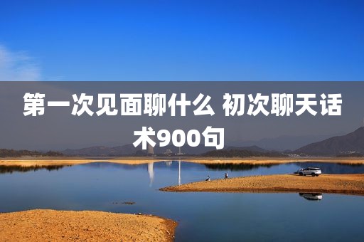 第一次见面聊什么 初次聊天话术900句 