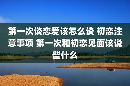 第一次谈恋爱该怎么谈 初恋注意事项 第一次和初恋见面该说些什么