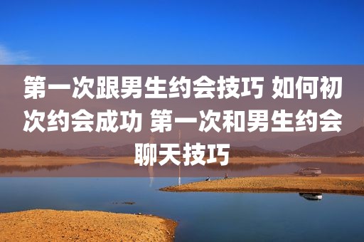 第一次跟男生约会技巧 如何初次约会成功 第一次和男生约会聊天技巧