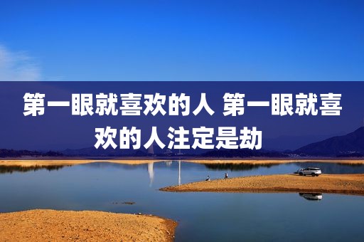 第一眼就喜欢的人 第一眼就喜欢的人注定是劫 