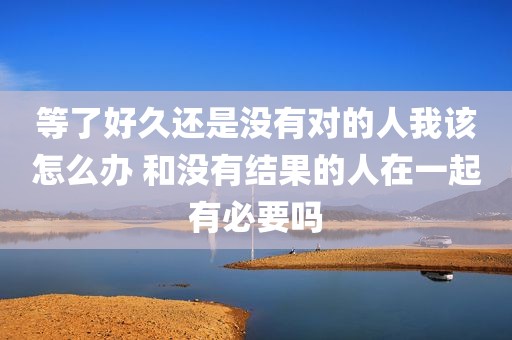 等了好久还是没有对的人我该怎么办 和没有结果的人在一起有必要吗