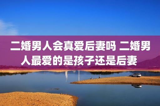 二婚男人会真爱后妻吗 二婚男人最爱的是孩子还是后妻 
