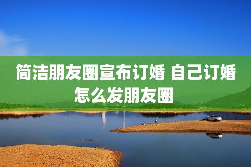 简洁朋友圈宣布订婚 自己订婚怎么发朋友圈 