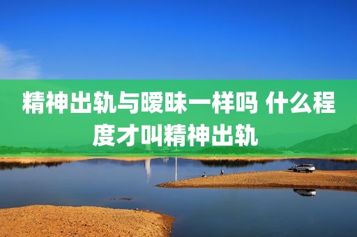 精神出轨与暧昧一样吗 什么程度才叫精神出轨 