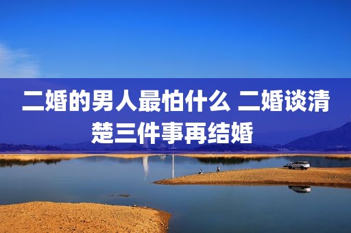 二婚的男人最怕什么 二婚谈清楚三件事再结婚 