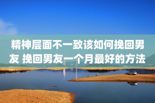 精神层面不一致该如何挽回男友 挽回男友一个月最好的方法