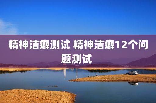 精神洁癖测试 精神洁癖12个问题测试 