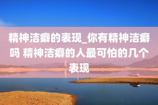 精神洁癖的表现_你有精神洁癖吗 精神洁癖的人最可怕的几个表现