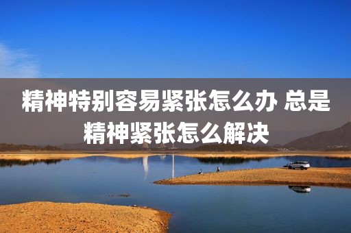 精神特别容易紧张怎么办 总是精神紧张怎么解决