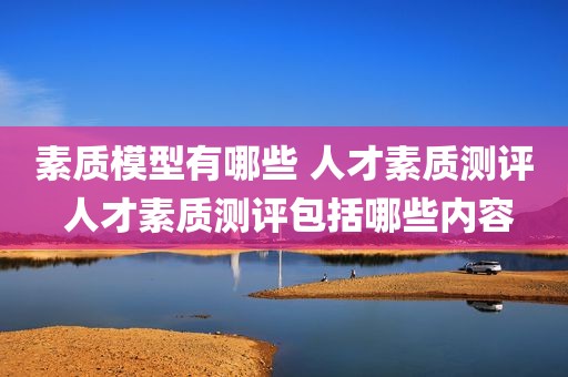 素质模型有哪些 人才素质测评 人才素质测评包括哪些内容