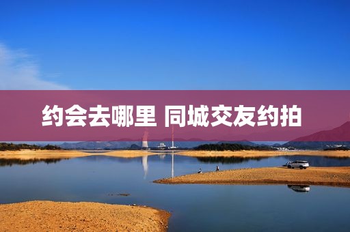 约会去哪里 同城交友约拍 