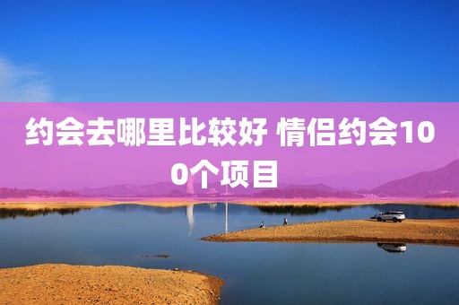 约会去哪里比较好 情侣约会100个项目 