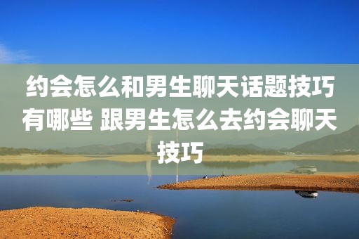 约会怎么和男生聊天话题技巧有哪些 跟男生怎么去约会聊天技巧