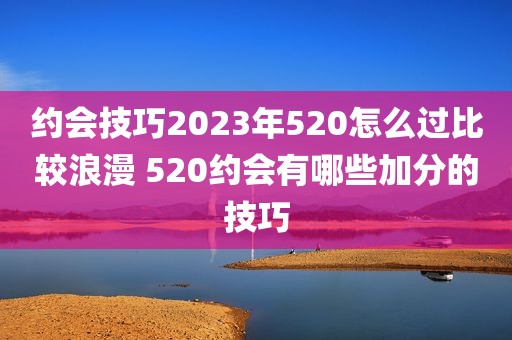 约会技巧2023年520怎么过比较浪漫 520约会有哪些加分的技巧