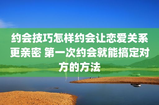 约会技巧怎样约会让恋爱关系更亲密 第一次约会就能搞定对方的方法