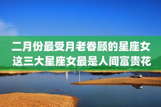 二月份最受月老眷顾的星座女 这三大星座女最是人间富贵花