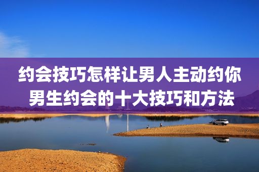 约会技巧怎样让男人主动约你 男生约会的十大技巧和方法