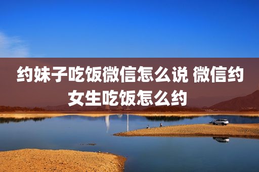 约妹子吃饭微信怎么说 微信约女生吃饭怎么约 