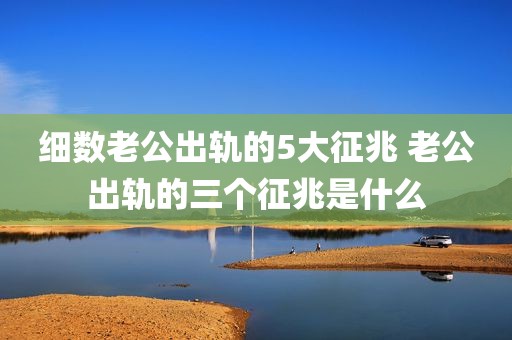 细数老公出轨的5大征兆 老公出轨的三个征兆是什么