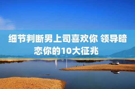 细节判断男上司喜欢你 领导暗恋你的10大征兆 
