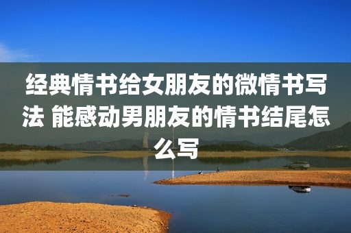 经典情书给女朋友的微情书写法 能感动男朋友的情书结尾怎么写