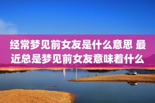 经常梦见前女友是什么意思 最近总是梦见前女友意味着什么