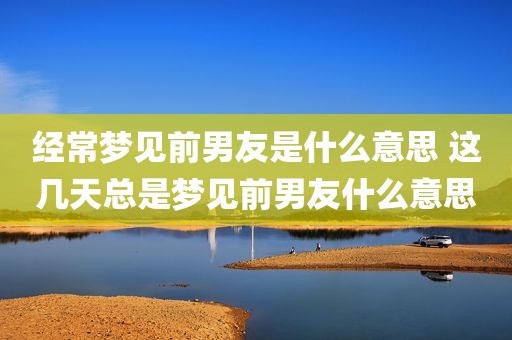 经常梦见前男友是什么意思 这几天总是梦见前男友什么意思