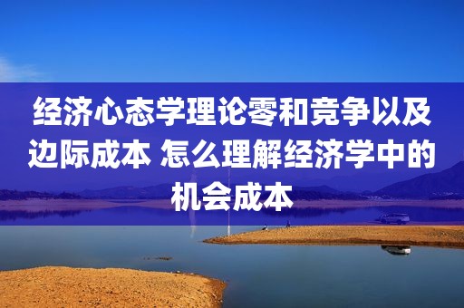 经济心态学理论零和竞争以及边际成本 怎么理解经济学中的机会成本