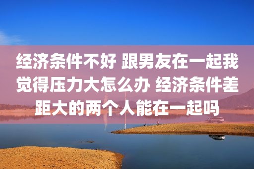 经济条件不好 跟男友在一起我觉得压力大怎么办 经济条件差距大的两个人能在一起吗