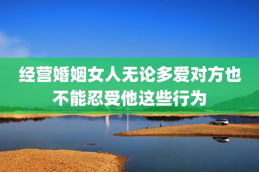 经营婚姻女人无论多爱对方也不能忍受他这些行为