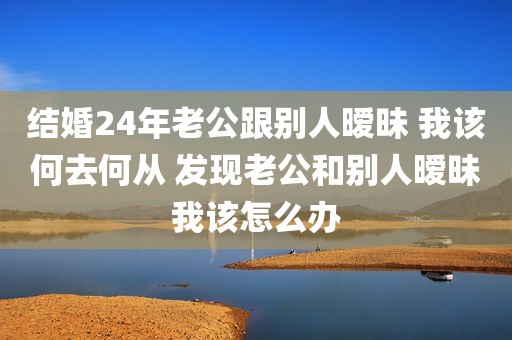 结婚24年老公跟别人暧昧 我该何去何从 发现老公和别人暧昧我该怎么办