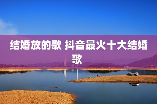 结婚放的歌 抖音最火十大结婚歌 
