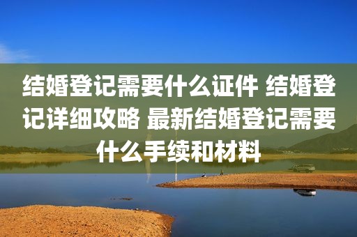 结婚登记需要什么证件 结婚登记详细攻略 最新结婚登记需要什么手续和材料
