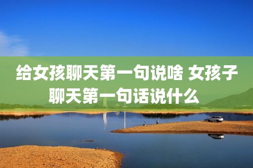 给女孩聊天第一句说啥 女孩子聊天第一句话说什么 