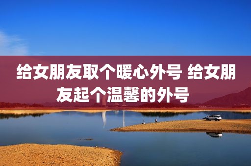 给女朋友取个暖心外号 给女朋友起个温馨的外号 