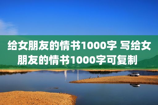 给女朋友的情书1000字 写给女朋友的情书1000字可复制 