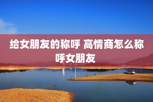给女朋友的称呼 高情商怎么称呼女朋友 
